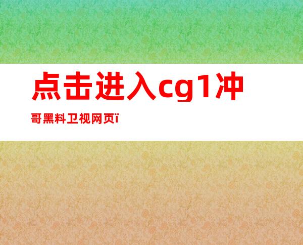 点击进入cg1冲哥黑料 卫视网页，发现无限惊喜