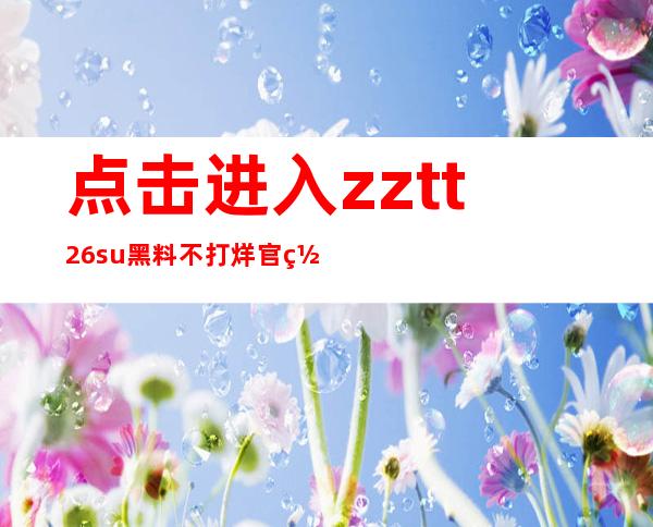 点击进入zztt26.su黑料不打烊官网zztt26.su，简洁导航，迅捷到达