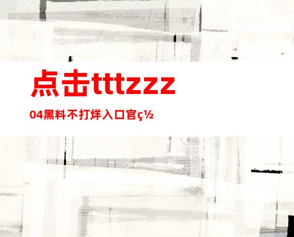 点击tttzzz04黑料不打烊入口官网，准确获得最新资源更新资讯