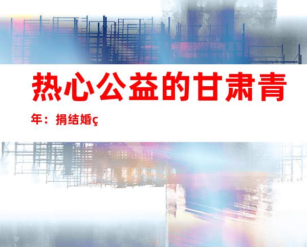 热心公益的甘肃青年：捐结婚礼金 在平淡中找到“特别意义”