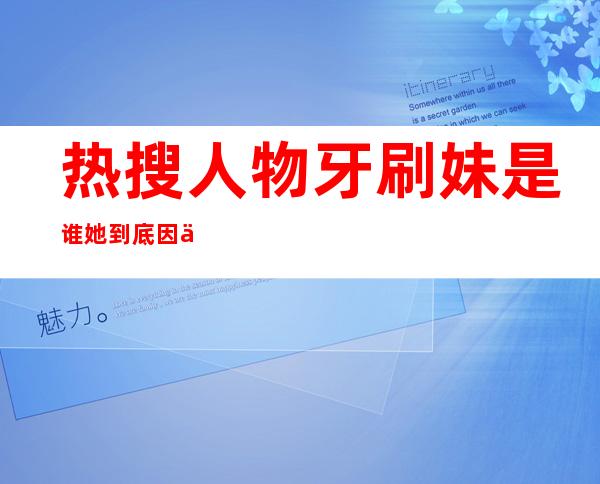 热搜人物牙刷妹是谁 她到底因为做了什么事让人关注的