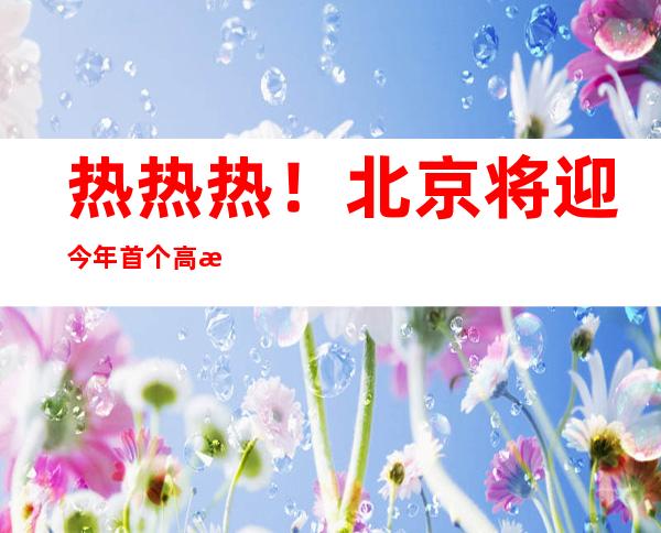 热热热！北京将迎今年首个高温日 公众需做好防暑补水