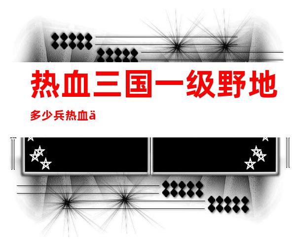 热血三国一级野地多少兵 热血三国野地兵种介绍