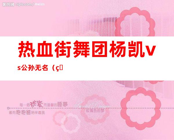 热血街舞团杨凯vs公孙无名（热血街舞团孟佳公孙无名）