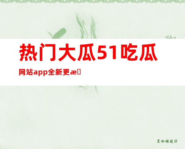 热门大瓜51吃瓜网站app全新更新，功能更加强大