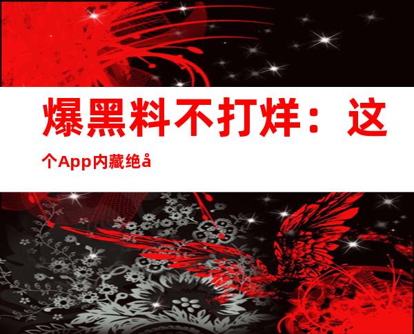 爆黑料不打烊：这个App内藏绝密信息