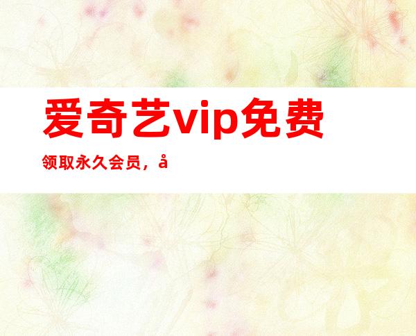 爱奇艺vip免费领取永久会员，免费优酷会员领取最新2022