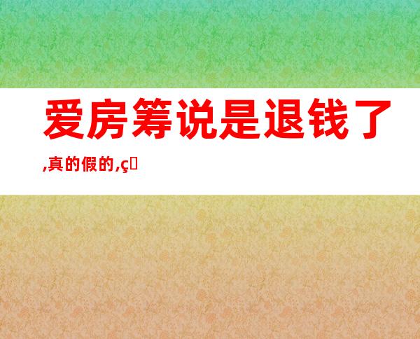 爱房筹说是退钱了,真的假的,爱房筹的钱什么时候回来