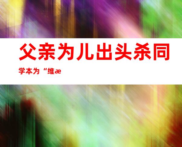 父亲为儿出头杀同学 本为“维权”却身陷囹圄