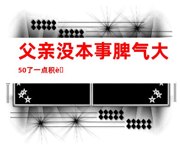 父亲没本事脾气大50了 一点积蓄没有（父亲没本事脾气大对孩子的影响）