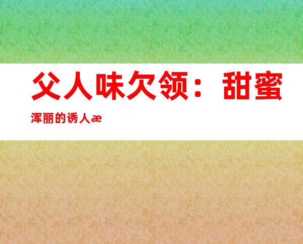 父人味欠领：甜蜜 浑丽的诱人欠领尽隐父人味