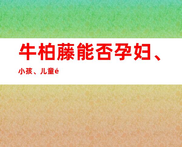 牛柏藤能否孕妇、小孩、儿童食用_副作用、性味归经、作用功效