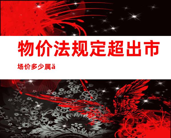 物价法规定超出市场价多少属于违法（物价法规定涨价幅度多少算违法）