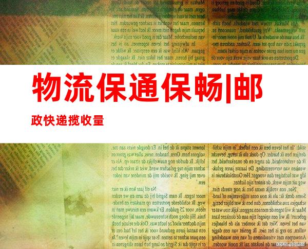 物流保通保畅 | 邮政快递揽收量约2.81亿件 环比增长6.8%