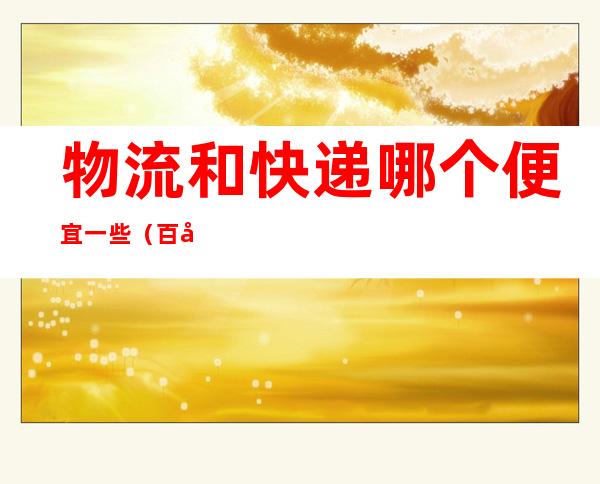 物流和快递哪个便宜一些（百度快递100 查物流信息）