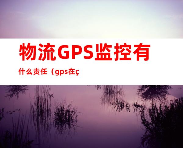 物流GPS监控有什么责任（gps在物流中的应用案例）