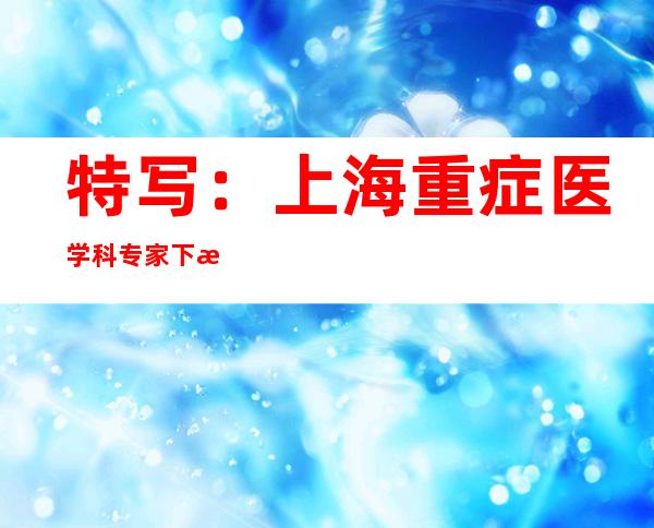 特写：上海重症医学科专家下沉社区 给基层医护、民众吃“定心丸”