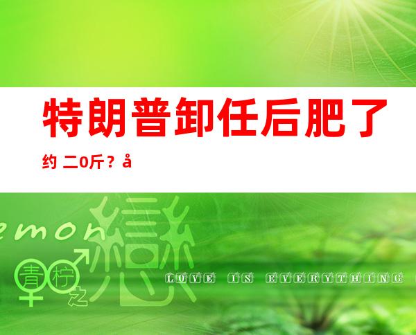 特朗普卸任后肥了约 二0斤？前参谋 ：果他再也出法来皂宫 二 四小时厨房