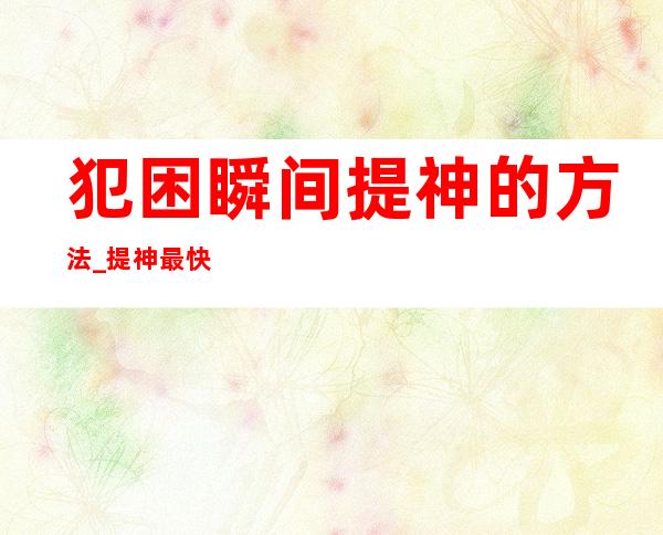 犯困瞬间提神的方法_提神最快的方法1个穴位2个动作