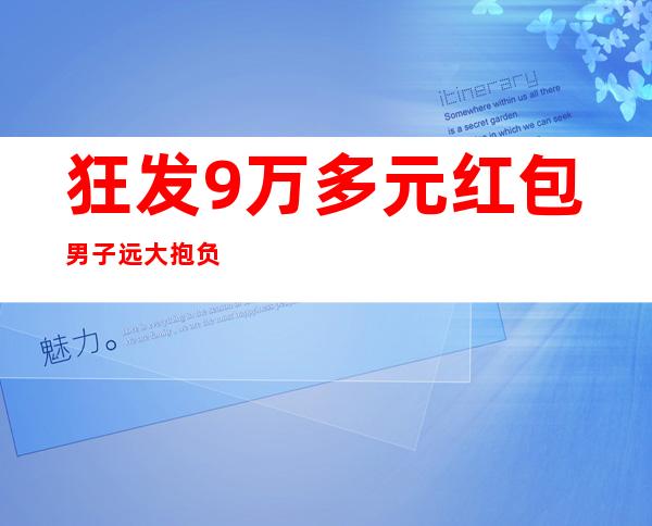 狂发9万多元红包 男子远大抱负造福同胞种良心茶太感动