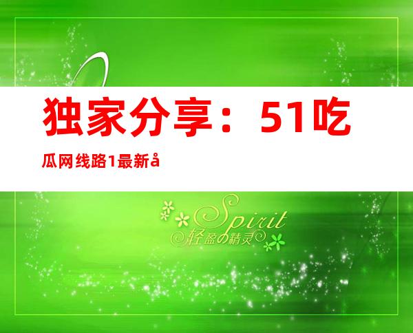 独家分享：51吃瓜网线路1最新导航大汇总