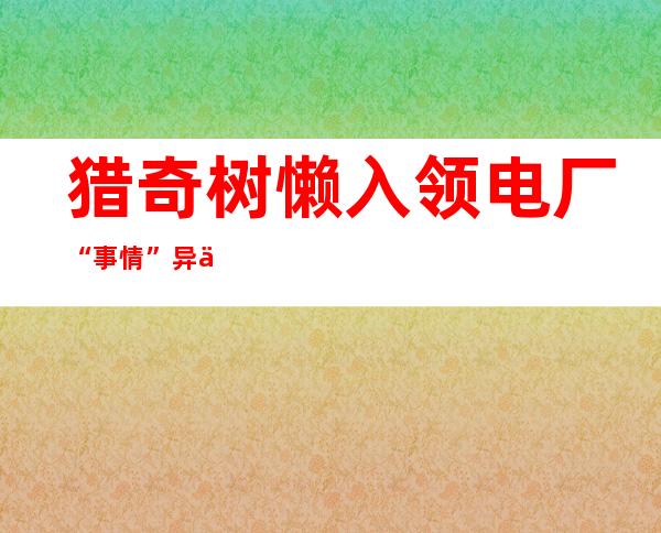 猎奇树懒入领电厂“事情 ” 异事无法等“放工 ”