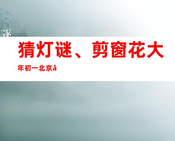 猜灯谜、剪窗花 大年初一北京公园年味足