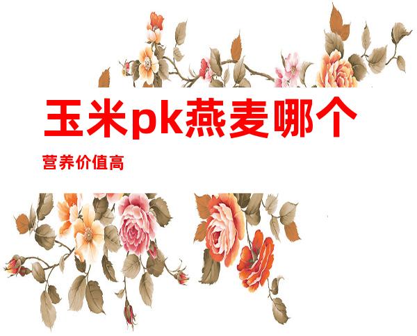 玉米pk燕麦哪个营养价值高