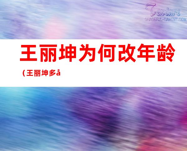 王丽坤为何改年龄（王丽坤多大年龄 私下窜改年龄年轻好几岁背后原因曝光）