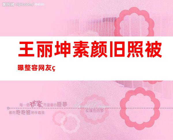 王丽坤素颜旧照被曝整容网友称其为“素颜女神”被赞超清纯