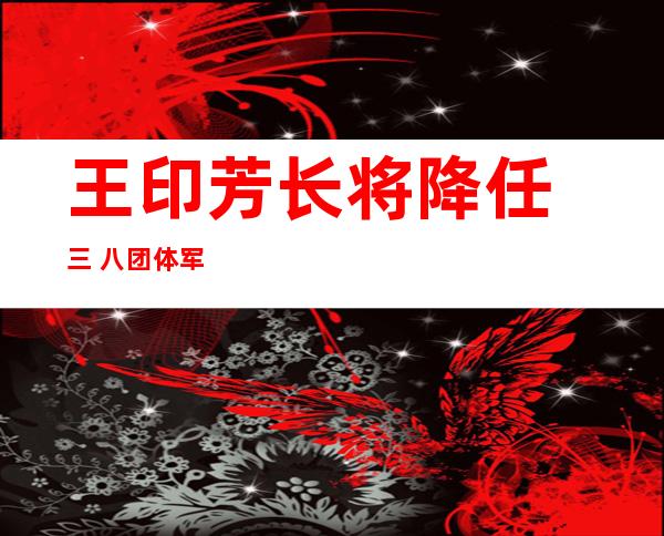 王印芳长将降任 三 八团体 军军少 此后任该军顾问 少