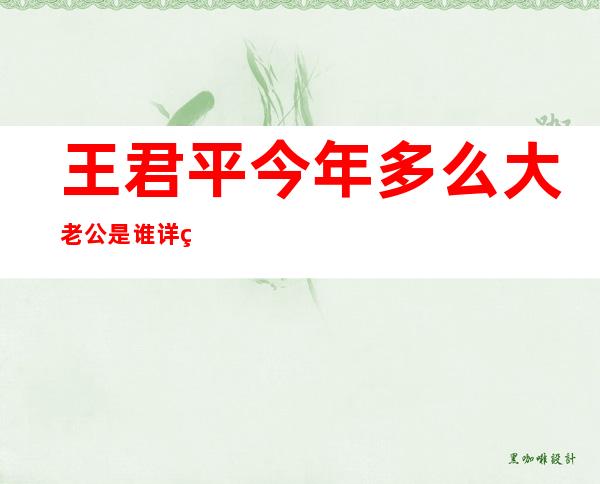 王君平今年多么大老公是谁 详细个人资料简历和图片起底