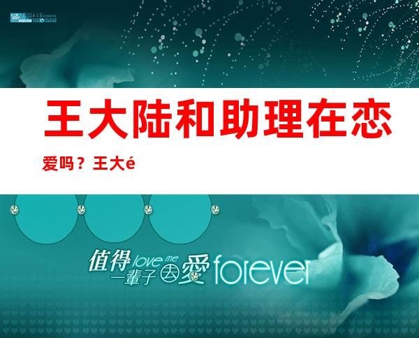 王大陆和助理在恋爱吗？王大陆、蔡卓宜街头拥吻，他们是怎么认识的