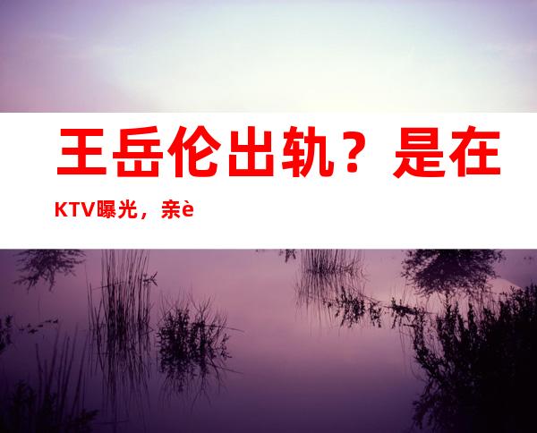 王岳伦出轨？是在KTV曝光，亲自发文解释