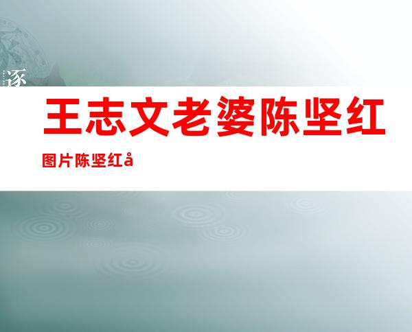 王志文老婆陈坚红图片陈坚红家庭背景个人资料及近况和图片 _王志文老婆陈坚红图片