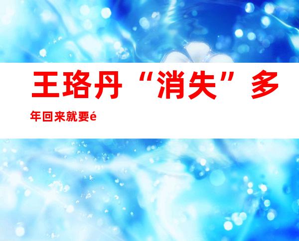 王珞丹“消失”多年回来就要退圈,你知道是为什么吗？王珞丹此前说要退圈是为了新作品提前炒热度吗