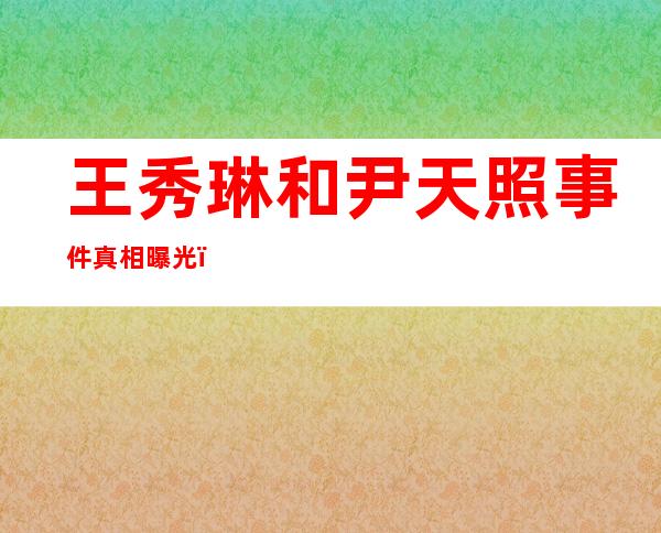 王秀琳和尹天照事件真相曝光，他们俩到底是什么关系？