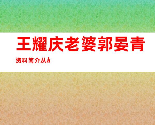 王耀庆老婆郭晏青资料简介 从小青梅竹马