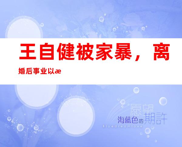 王自健被家暴，离婚后事业以来爆发期！