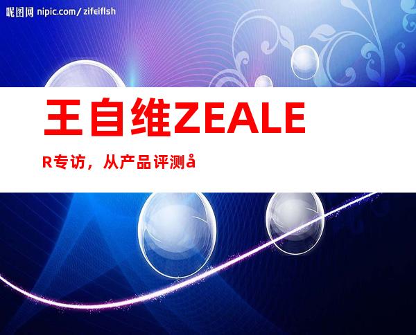 王自维ZEALER专访，从产品评测到科技文化IP