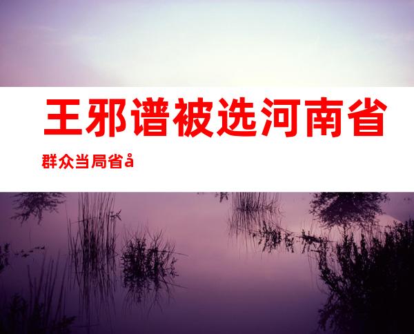 王邪谱被选 河南省群众当局 省少 刘昌林被选 河南省监察委员会主任 袁桐利董仚熟被选 河南省人年夜 常委会副主任