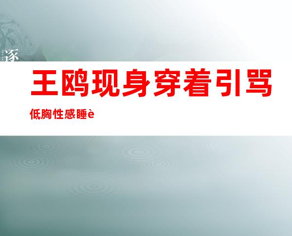 王鸥现身穿着引骂 低胸性感睡衣装惹网友吐槽骚浪贱