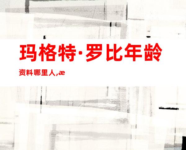 玛格特·罗比年龄资料哪里人,演艺经历,主要作品,获奖记录