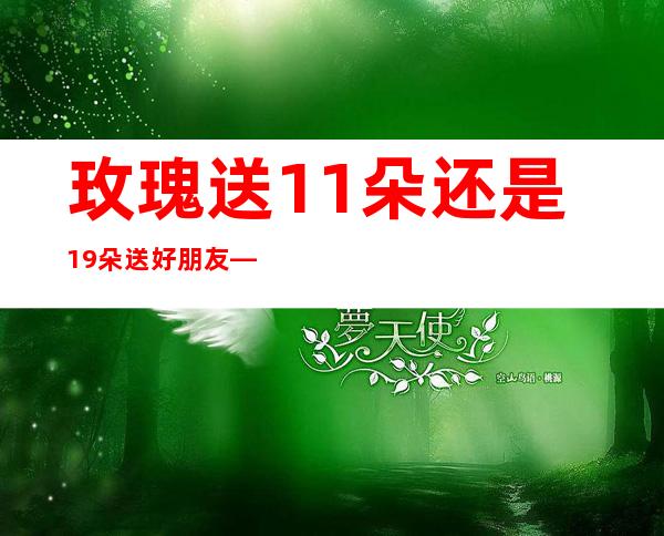 玫瑰送11朵还是19朵送好朋友——玫瑰送11朵还是19朵百度贴吧