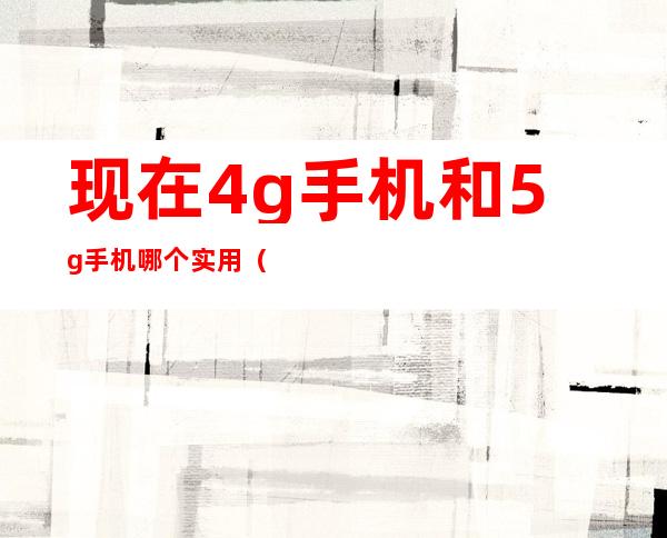 现在4g手机和5g手机哪个实用（买4g还是等5g手机?哪个好?）