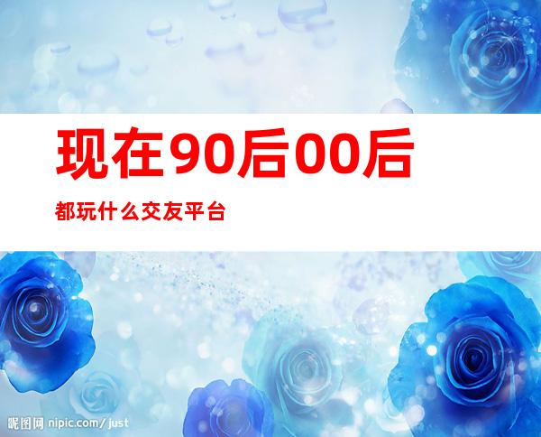 现在90后00后都玩什么交友平台（90后都用什么交友软件）