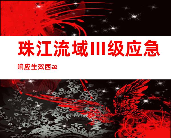 珠江流域Ⅲ级应急响应生效 西江、韩江相继发生编号洪水