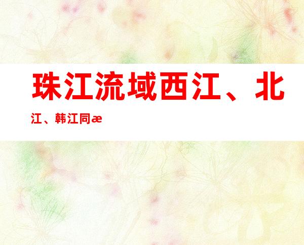 珠江流域西江、北江、韩江同时发生编号洪水