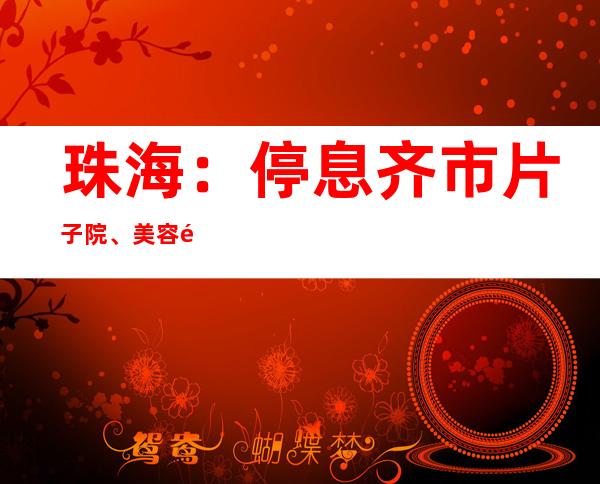 珠海：停息 齐市片子 院、美容院等文娱场合 营业务 ，提倡 全部 市平易近 非需要 没有离珠