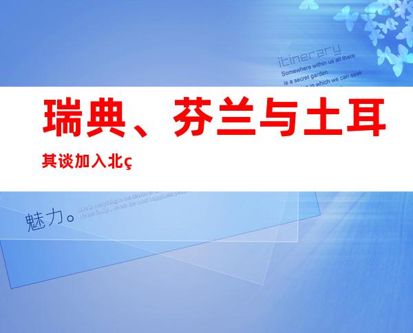 瑞典、芬兰与土耳其谈加入北约 分歧一时难解